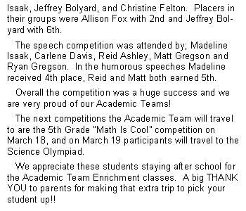 Text Box: Isaak, Jeffrey Bolyard, and Christine Felton.  Placers in their groups were Allison Fox with 2nd and Jeffrey Bolyard with 6th.     The speech competition was attended by; Madeline Isaak, Carlene Davis, Reid Ashley, Matt Gregson and Ryan Gregson.  In the humorous speeches Madeline received 4th place, Reid and Matt both earned 5th.     Overall the competition was a huge success and we are very proud of our Academic Teams!   The next competitions the Academic Team will travel to are the 5th Grade Math Is Cool competition on March 18, and on March 19 participants will travel to the Science Olympiad.   We appreciate these students staying after school for the Academic Team Enrichment classes.  A big THANK YOU to parents for making that extra trip to pick your student up!!