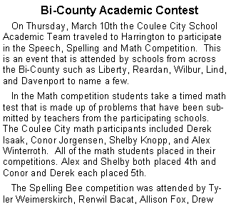 Text Box:    Bi-County Academic Contest   On Thursday, March 10th the Coulee City School Academic Team traveled to Harrington to participate in the Speech, Spelling and Math Competition.  This is an event that is attended by schools from across the Bi-County such as Liberty, Reardan, Wilbur, Lind, and Davenport to name a few.     In the Math competition students take a timed math test that is made up of problems that have been submitted by teachers from the participating schools. The Coulee City math participants included Derek Isaak, Conor Jorgensen, Shelby Knopp, and Alex Winterroth.  All of the math students placed in their competitions. Alex and Shelby both placed 4th and Conor and Derek each placed 5th.     The Spelling Bee competition was attended by Tyler Weimerskirch, Renwil Bacat, Allison Fox, Drew 