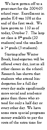 Text Box:     We have gotten off to a great start for the 2004-05 school year.  Enrollment in grades K-8 was 108 at the end of the first week.  We have grown to 110 as of today, October 7.  The largest class is 8th grade (20 students) and the smallest is 1st grade (5 students).    Starting after Winter Break, kindergarten will be offered every day, just as all other classes in the school.  Research has shown that students who attend kindergarten for a full day every day make significantly more social and academic gains than those who attend for only a half day or every other day. We have some state special programs money available to pay the costs of the extra time for 