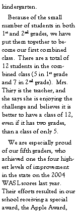 Text Box: kindergarten.    Because of the small number of students in both 1st and 2nd grades, we have put them together to become our first combined class.  There are a total of 12 students in the combined class (5 in 1st grade and 7 in 2nd grade).  Mrs. Thiry is the teacher, and she says she is enjoying the challenge and believes it is better to have a class of 12, even if it has two grades, than a class of only 5.    We are especially proud of our fifth graders, who achieved one the four highest levels of improvement in the state on the 2004 WASL scores last year. Their efforts resulted in our school receiving a special award, the Apple Award, 
