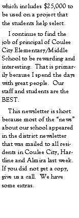 Text Box: which includes $25,000 to be used on a project that the students help select.    I continue to find the job of principal of Coulee City Elementary/Middle School to be rewarding and interesting.  That is primarily because I spend the days with great people.  Our staff and students are the BEST.    This newsletter is short because most of the news about our school appeared in the district newsletter that was mailed to all residents in Coulee City, Hartline and Almira last week.  If you did not get a copy, give us a call.  We have some extras.