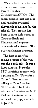 Text Box:     We are fortunate to have an active and supportive Parent Teacher Organization (PTO).  The group formed just last year and has already raised thousands of dollars for the school.  The money has been used to help sponsor Cowboy Buck and Elizabeth and support other school activities, like our enrichment program.   The first major fun-raising activity of the year was the apple sale.  It was a huge success.  Now the PTO is raising money with a puppy raffle, Paws for a Cause.  Students are selling raffle tickets for $1.00 each.  The lucky winner will receive an AKC Golden Retriever or the value of the puppy, which is $600.00.  