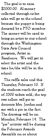 Text Box:    The goal is to raise $2000.00.  Al money collected through ticket sales will go to the school because the puppy is being donated by a PTO member.  The money will be used to bring an artist to our school through the Washington State Arts Council program, Artist in Residence.  We will get to select the artist and the time he/she will be in the school.   The raffle sales end this Thursday, February 10.  If the students reach the goal of 2000 tickets sold, the top two sellers will get to decorate Mrs. Jordan and me with a pie in the fact.  The drawing will be on Monday, February 14.  The pie activity will be during the February Awards Assembly on or about  