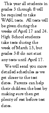 Text Box:    This year all students in grades 3 through 8 will be required to take WASL tests.  All tests will be given during the weeks of April 17 and 24.  High School students take tests during the week of March 13, but grades 3-8 do not start any tests until April 17.   We will send you more detailed schedules as we get closer to the test dates.  Parents can help their children the best by making sure then get plenty of rest before test dates.  