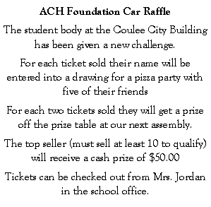 Text Box: ACH Foundation Car RaffleThe student body at the Coulee City Building has been given a new challenge.For each ticket sold their name will be entered into a drawing for a pizza party with five of their friendsFor each two tickets sold they will get a prize off the prize table at our next assembly.The top seller (must sell at least 10 to qualify) will receive a cash prize of $50.00Tickets can be checked out from Mrs. Jordan in the school office.